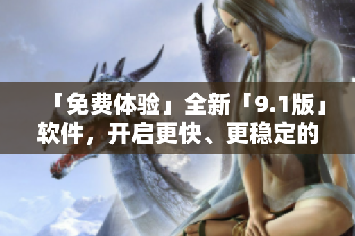 「免费体验」全新「9.1版」软件，开启更快、更稳定的使用新体验！