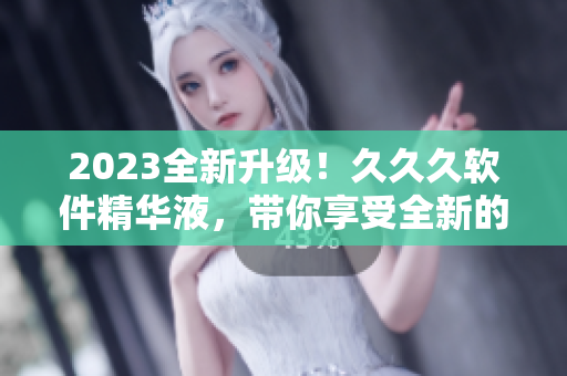 2023全新升级！久久久软件精华液，带你享受全新的软件体验！