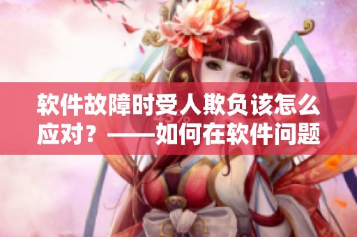 软件故障时受人欺负该怎么应对？——如何在软件问题面前保护自己的利益？