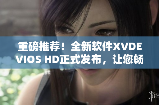 重磅推荐！全新软件XVDEVIOS HD正式发布，让您畅享高清视频新体验！