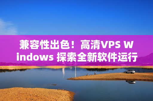 兼容性出色！高清VPS Windows 探索全新软件运行体验