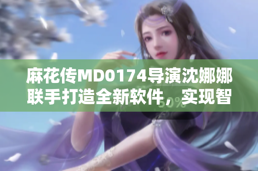 麻花传MD0174导演沈娜娜联手打造全新软件，实现智能化创作与编辑