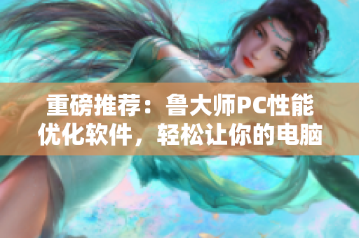 重磅推荐：鲁大师PC性能优化软件，轻松让你的电脑如飞！