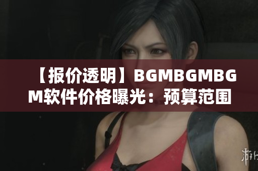 【报价透明】BGMBGMBGM软件价格曝光：预算范围内合理收费！