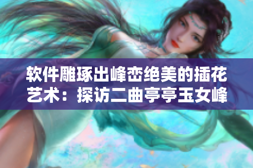 软件雕琢出峰峦绝美的插花艺术：探访二曲亭亭玉女峰邻水式样