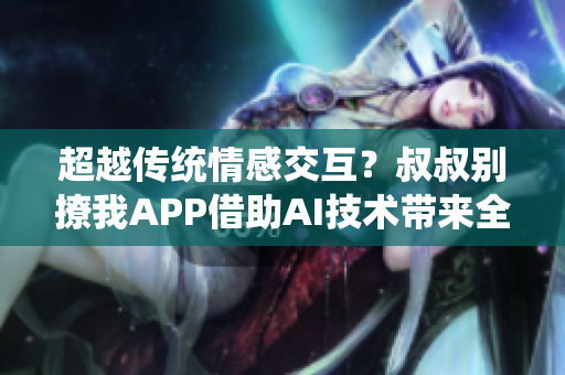 超越传统情感交互？叔叔别撩我APP借助AI技术带来全新交互体验