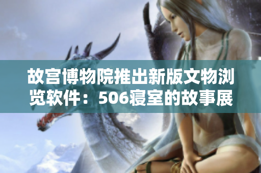 故宫博物院推出新版文物浏览软件：506寝室的故事展现多维度历史文化