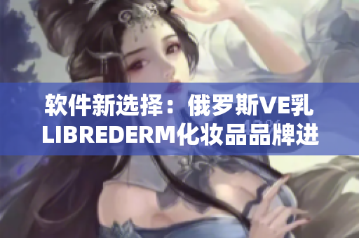 软件新选择：俄罗斯VE乳LIBREDERM化妆品品牌进军软件市场