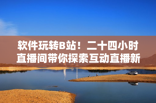 软件玩转B站！二十四小时直播间带你探索互动直播新体验