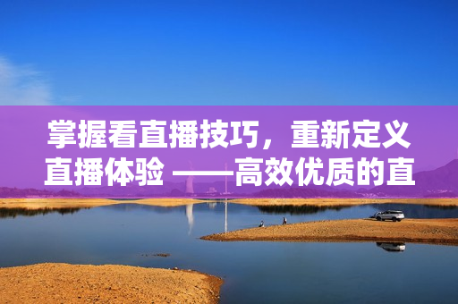 掌握看直播技巧，重新定义直播体验 ——高效优质的直播软件使用指南