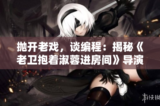 抛开老戏，谈编程：揭秘《老卫抱着淑蓉进房间》导演的软件技术！