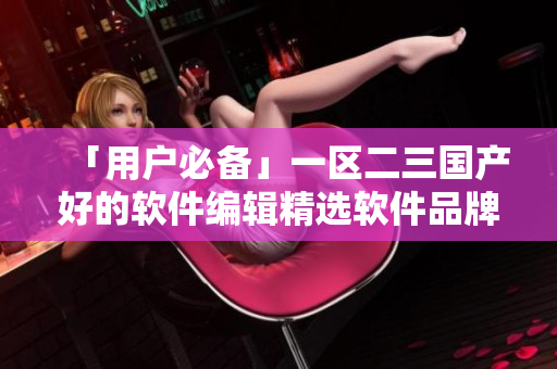 「用户必备」一区二三国产好的软件编辑精选软件品牌推荐
