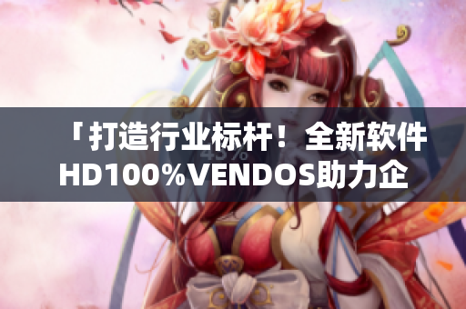 「打造行业标杆！全新软件HD100%VENDOS助力企业高效升级！」