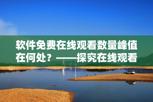 软件免费在线观看数量峰值在何处？——探究在线观看软件流行热度