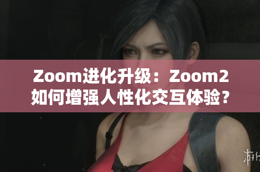 Zoom进化升级：Zoom2如何增强人性化交互体验？