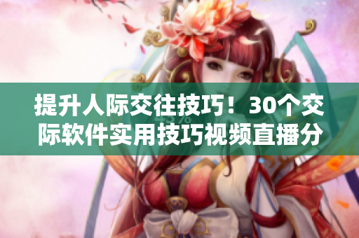 提升人际交往技巧！30个交际软件实用技巧视频直播分享