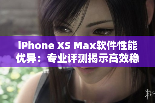 iPhone XS Max软件性能优异：专业评测揭示高效稳定表现