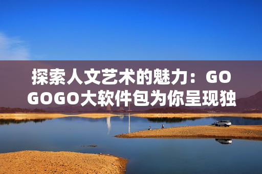 探索人文艺术的魅力：GOGOGO大软件包为你呈现独特的创意与美感