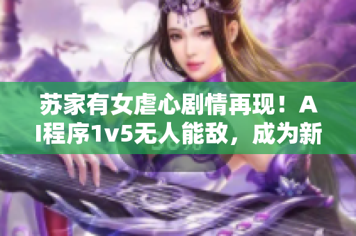 苏家有女虐心剧情再现！AI程序1v5无人能敌，成为新一代软件界翘楚