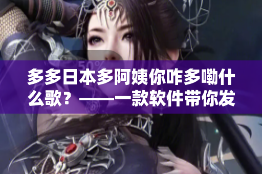 多多日本多阿姨你咋多嘞什么歌？——一款软件带你发现无限好听歌曲