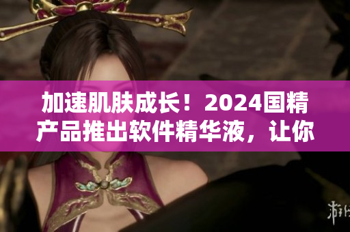 加速肌肤成长！2024国精产品推出软件精华液，让你的肌肤焕发新动力