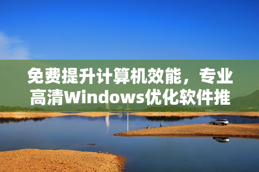 免费提升计算机效能，专业高清Windows优化软件推荐