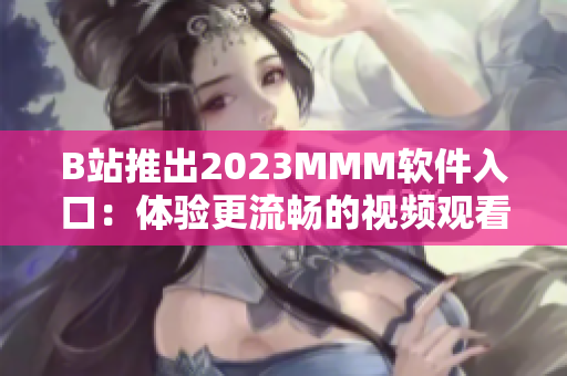 B站推出2023MMM软件入口：体验更流畅的视频观看和互动交流