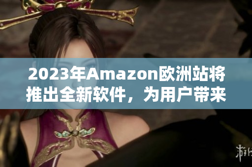 2023年Amazon欧洲站将推出全新软件，为用户带来更好的购物体验