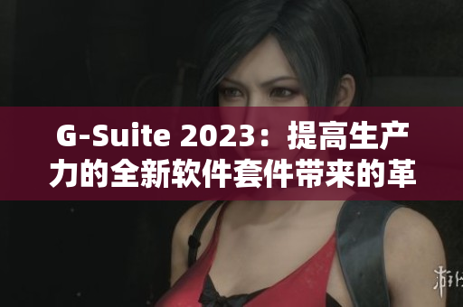 G-Suite 2023：提高生产力的全新软件套件带来的革命性体验