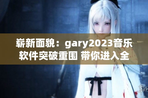 崭新面貌：gary2023音乐软件突破重围 带你进入全新音乐世界
