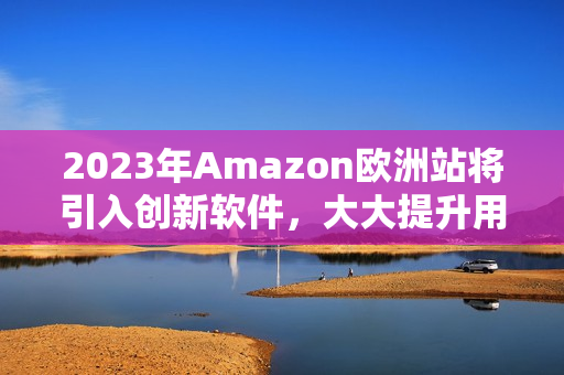 2023年Amazon欧洲站将引入创新软件，大大提升用户购物体验