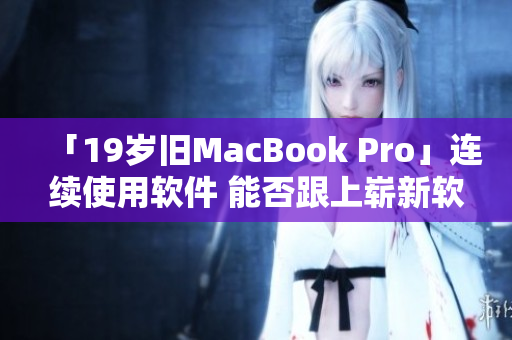 「19岁旧MacBook Pro」连续使用软件 能否跟上崭新软件需求？