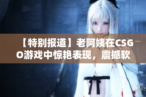 【特别报道】老阿姨在CSGO游戏中惊艳表现，震撼软件界！