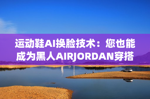 运动鞋AI换脸技术：您也能成为黑人AIRJORDAN穿搭专家