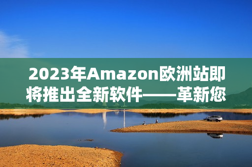 2023年Amazon欧洲站即将推出全新软件——革新您的在线购物体验