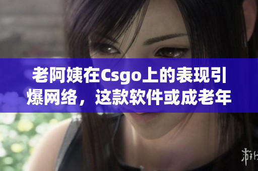 老阿姨在Csgo上的表现引爆网络，这款软件或成老年人娱乐新宠！