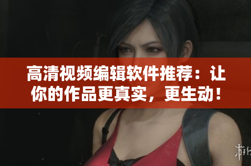 高清视频编辑软件推荐：让你的作品更真实，更生动！