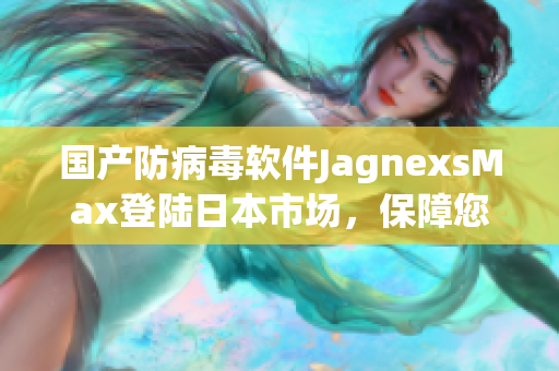 国产防病毒软件JagnexsMax登陆日本市场，保障您的电脑安全！
