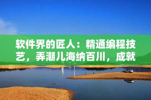 软件界的匠人：精通编程技艺，弄潮儿海纳百川，成就花样年华