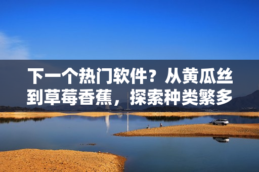 下一个热门软件？从黄瓜丝到草莓香蕉，探索种类繁多的软件开发与应用