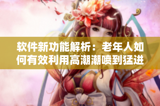 软件新功能解析：老年人如何有效利用高潮潮喷到猛进猛出的经验