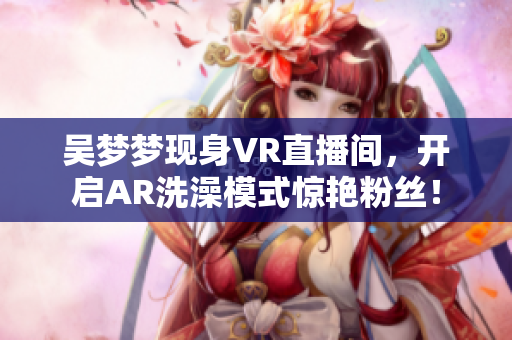 吴梦梦现身VR直播间，开启AR洗澡模式惊艳粉丝！