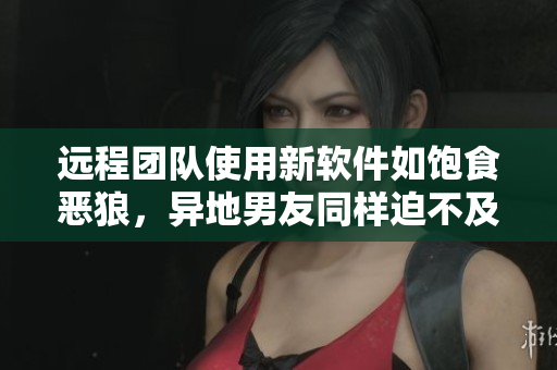 远程团队使用新软件如饱食恶狼，异地男友同样迫不及待回来试用