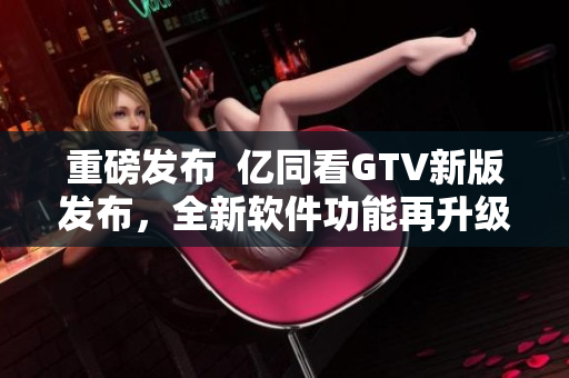 重磅发布  亿同看GTV新版发布，全新软件功能再升级！