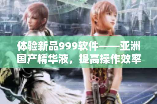 体验新品999软件——亚洲国产精华液，提高操作效率，享受流畅体验