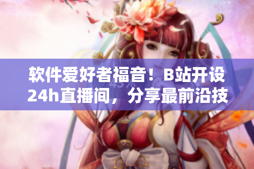 软件爱好者福音！B站开设24h直播间，分享最前沿技术与开发经验