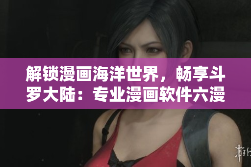 解锁漫画海洋世界，畅享斗罗大陆：专业漫画软件六漫画免费下载