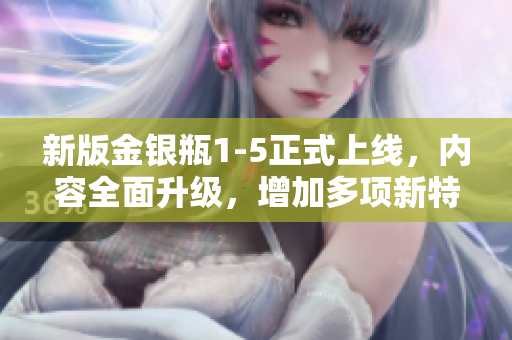 新版金银瓶1-5正式上线，内容全面升级，增加多项新特性，更加便利实用！