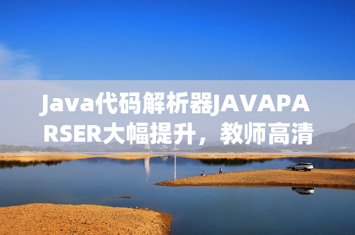 Java代码解析器JAVAPARSER大幅提升，教师高清影像全方位展示