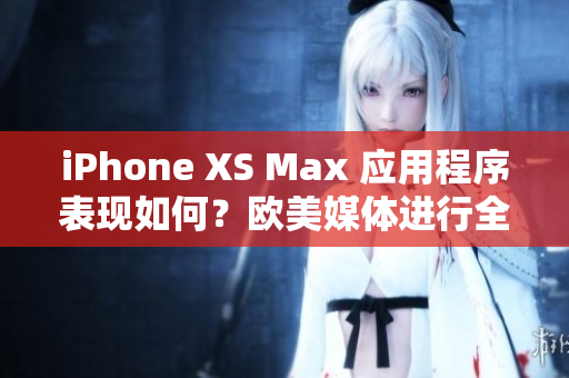 iPhone XS Max 应用程序表现如何？欧美媒体进行全面评测